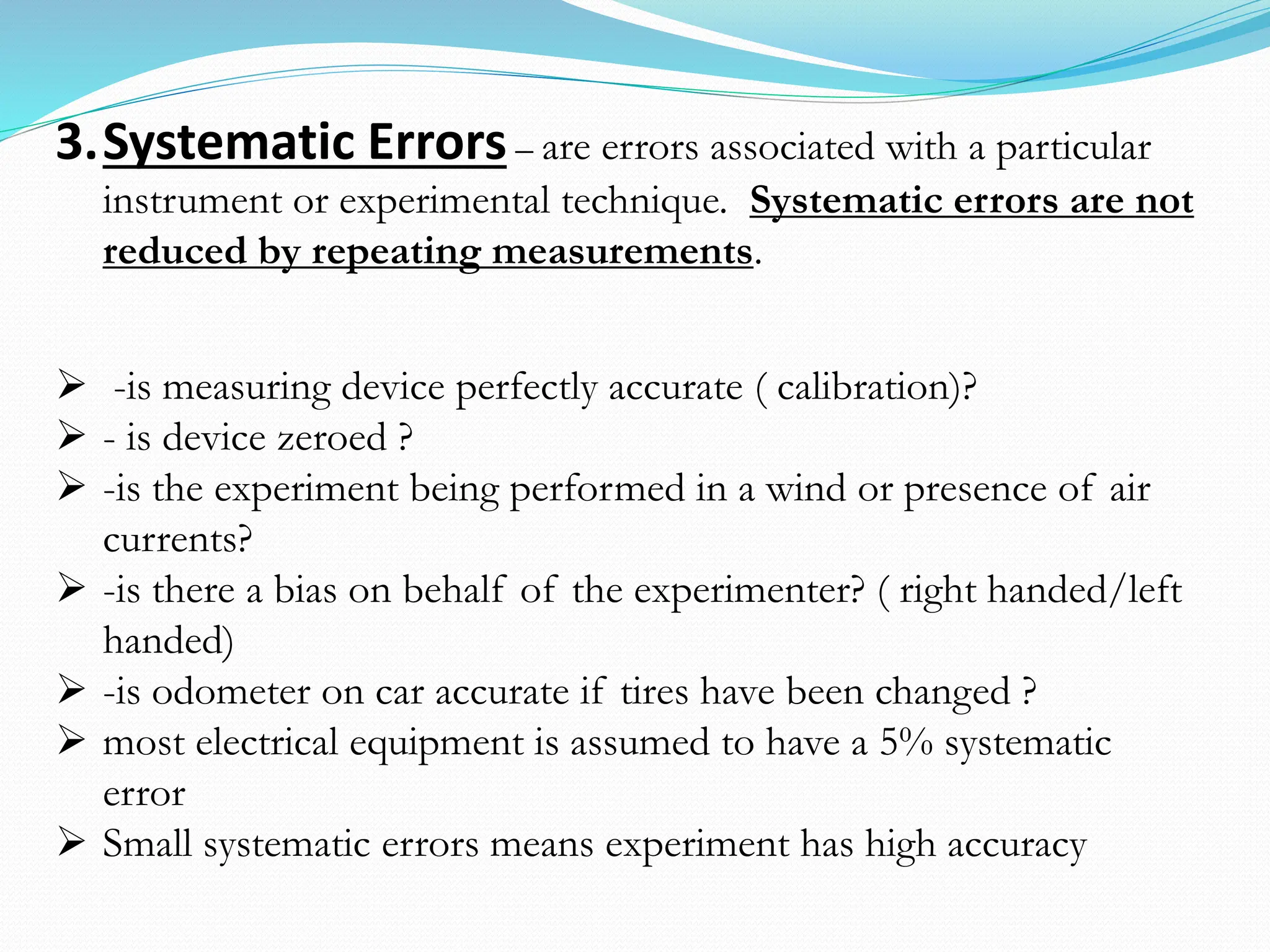 3.Systematic Errors– are errors associated with a particular
instrument or experimental technique. Systematic errors are not
reduced by repeating measurements.
➢ -is measuring device perfectly accurate ( calibration)?
➢ - is device zeroed ?
➢ -is the experiment being performed in a wind or presence of air
currents?
➢ -is there a bias on behalf of the experimenter? ( right handed/left
handed)
➢ -is odometer on car accurate if tires have been changed ?
➢ most electrical equipment is assumed to have a 5% systematic
error
➢ Small systematic errors means experiment has high accuracy
 