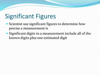 Significant Figures
 Scientist use significant figures to determine how
precise a measurement is
 Significant digits in a measurement include all of the
known digits plus one estimated digit
 
