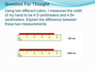 Using two different rulers, I measured the width
of my hand to be 4.5 centimeters and 4.54
centimeters. Explain the difference between
these two measurements.
Question For Thought
 