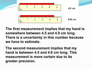 The first measurement implies that my hand is
somewhere between 4.5 and 4.9 cm long.
There is a uncertainty in this number because
we have to estimate.
The second measurement implies that my
hand is between 4.5 and 4.6 cm long. This
measurement is more certain due to its
greater precision.
 