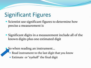 Significant Figures
 Scientist use significant figures to determine how
precise a measurement is
 Significant digits in a measurement include all of the
known digits plus one estimated digit
 So when reading an instrument…
 Read instrument to the last digit that you know
 Estimate or “eyeball” the final digit
 