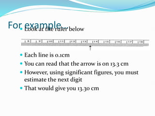 For example…
 Look at the ruler below
 Each line is 0.1cm
 You can read that the arrow is on 13.3 cm
 However, using significant figures, you must
estimate the next digit
 That would give you 13.30 cm
 