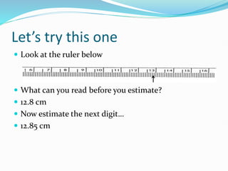 Let’s try this one
 Look at the ruler below
 What can you read before you estimate?
 12.8 cm
 Now estimate the next digit…
 12.85 cm
 