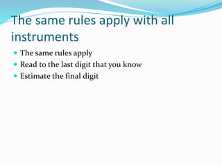The same rules apply with all
instruments
 The same rules apply
 Read to the last digit that you know
 Estimate the final digit
 