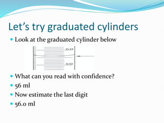 Let’s try graduated cylinders
 Look at the graduated cylinder below
 What can you read with confidence?
 56 ml
 Now estimate the last digit
 56.0 ml
 