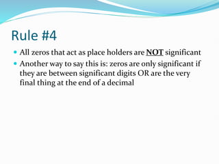 Rule #4
 All zeros that act as place holders are NOT significant
 Another way to say this is: zeros are only significant if
they are between significant digits OR are the very
final thing at the end of a decimal
 