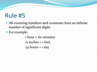 Rule #5
 All counting numbers and constants have an infinite
number of significant digits
 For example:
1 hour = 60 minutes
12 inches = 1 foot
24 hours = 1 day
 