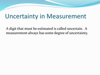 Uncertainty in Measurement
A digit that must be estimated is called uncertain. A
measurement always has some degree of uncertainty.
 