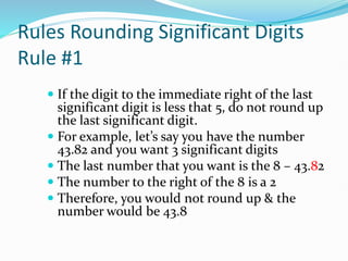 Rules Rounding Significant Digits
Rule #1
 If the digit to the immediate right of the last
significant digit is less that 5, do not round up
the last significant digit.
 For example, let’s say you have the number
43.82 and you want 3 significant digits
 The last number that you want is the 8 – 43.82
 The number to the right of the 8 is a 2
 Therefore, you would not round up & the
number would be 43.8
 