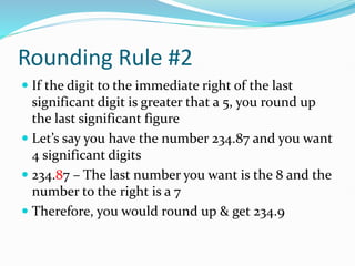 Rounding Rule #2
 If the digit to the immediate right of the last
significant digit is greater that a 5, you round up
the last significant figure
 Let’s say you have the number 234.87 and you want
4 significant digits
 234.87 – The last number you want is the 8 and the
number to the right is a 7
 Therefore, you would round up & get 234.9
 