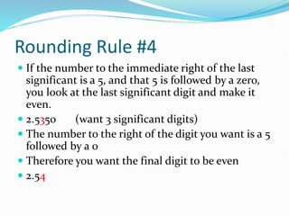 Rounding Rule #4
 If the number to the immediate right of the last
significant is a 5, and that 5 is followed by a zero,
you look at the last significant digit and make it
even.
 2.5350 (want 3 significant digits)
 The number to the right of the digit you want is a 5
followed by a 0
 Therefore you want the final digit to be even
 2.54
 