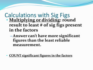 Calculations with Sig Figs
• Multiplying or dividing: round
result to least # of sig figs present
in the factors
– Answer can’t have more significant
figures than the least reliable
measurement.
• COUNT significant figures in the factors
 