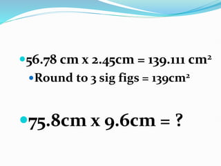56.78 cm x 2.45cm = 139.111 cm2
Round to 3 sig figs = 139cm2
75.8cm x 9.6cm = ?
 