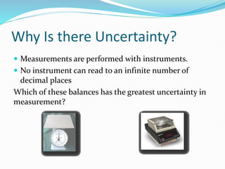 Why Is there Uncertainty?
 Measurements are performed with instruments.
 No instrument can read to an infinite number of
decimal places
Which of these balances has the greatest uncertainty in
measurement?
 
