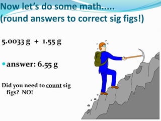 Now let’s do some math.....
(round answers to correct sig figs!)
5.0033 g + 1.55 g
answer: 6.55 g
Did you need to count sig
figs? NO!
 