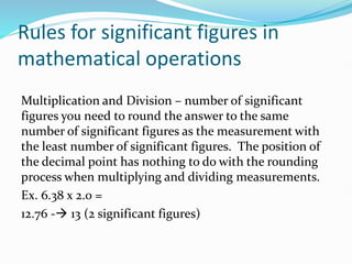 Rules for significant figures in
mathematical operations
Multiplication and Division – number of significant
figures you need to round the answer to the same
number of significant figures as the measurement with
the least number of significant figures. The position of
the decimal point has nothing to do with the rounding
process when multiplying and dividing measurements.
Ex. 6.38 x 2.0 =
12.76 -→ 13 (2 significant figures)
 