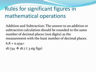 Rules for significant figures in
mathematical operations
Addition and Subtraction: The answer to an addition or
subtraction calculation should be rounded to the same
number of decimal places (not digits) as the
measurement with the least number of decimal places.
6.8 + 11.934=
18.734 → 18.7 ( 3 sig figs)
 