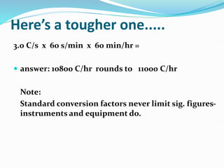 Here’s a tougher one.....
3.0 C/s x 60 s/min x 60 min/hr =
 answer: 10800 C/hr rounds to 11000 C/hr
Note:
Standard conversion factors never limit sig. figures-
instruments and equipment do.
 