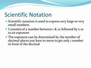 Scientific Notation
 Scientific notation is used to express very large or very
small numbers
 I consists of a number between 1 & 10 followed by x 10
to an exponent
 The exponent can be determined by the number of
decimal places you have to move to get only 1 number
in front of the decimal
 