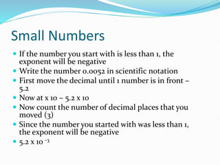 Small Numbers
 If the number you start with is less than 1, the
exponent will be negative
 Write the number 0.0052 in scientific notation
 First move the decimal until 1 number is in front –
5.2
 Now at x 10 – 5.2 x 10
 Now count the number of decimal places that you
moved (3)
 Since the number you started with was less than 1,
the exponent will be negative
 5.2 x 10 -3
 