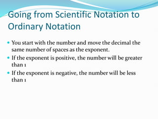 Going from Scientific Notation to
Ordinary Notation
 You start with the number and move the decimal the
same number of spaces as the exponent.
 If the exponent is positive, the number will be greater
than 1
 If the exponent is negative, the number will be less
than 1
 