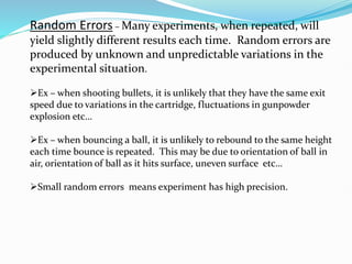 Random Errors – Many experiments, when repeated, will
yield slightly different results each time. Random errors are
produced by unknown and unpredictable variations in the
experimental situation.
➢Ex – when shooting bullets, it is unlikely that they have the same exit
speed due to variations in the cartridge, fluctuations in gunpowder
explosion etc…
➢Ex – when bouncing a ball, it is unlikely to rebound to the same height
each time bounce is repeated. This may be due to orientation of ball in
air, orientation of ball as it hits surface, uneven surface etc…
➢Small random errors means experiment has high precision.
 