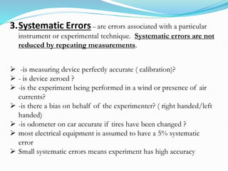 3.Systematic Errors– are errors associated with a particular
instrument or experimental technique. Systematic errors are not
reduced by repeating measurements.
➢ -is measuring device perfectly accurate ( calibration)?
➢ - is device zeroed ?
➢ -is the experiment being performed in a wind or presence of air
currents?
➢ -is there a bias on behalf of the experimenter? ( right handed/left
handed)
➢ -is odometer on car accurate if tires have been changed ?
➢ most electrical equipment is assumed to have a 5% systematic
error
➢ Small systematic errors means experiment has high accuracy
 