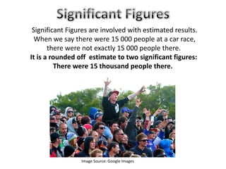 Image Source: Google Images
Significant Figures are involved with estimated results.
When we say there were 15 000 people at a car race,
there were not exactly 15 000 people there.
It is a rounded off estimate to two significant figures:
There were 15 thousand people there.
 