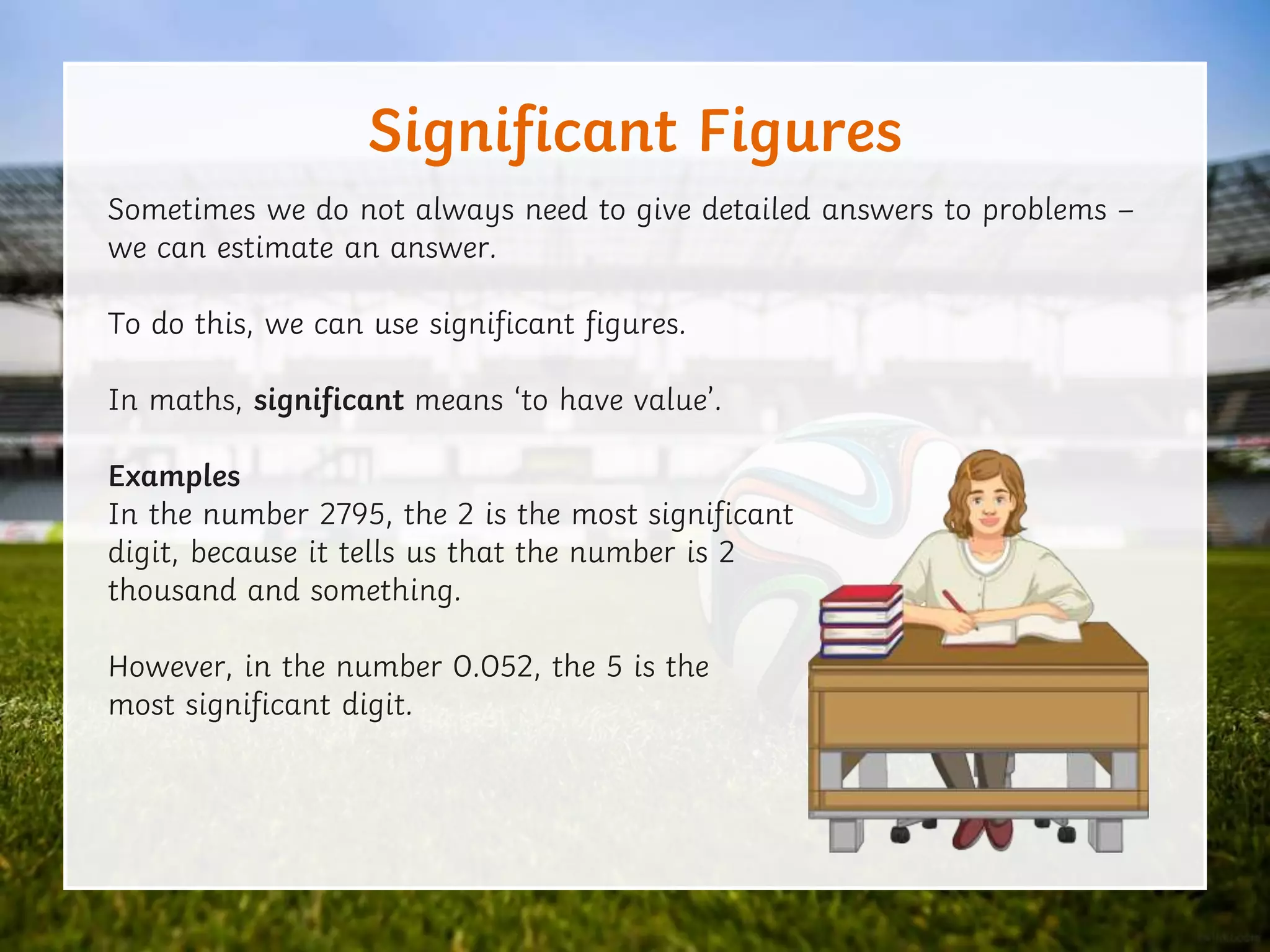 Significant Figures
Sometimes we do not always need to give detailed answers to problems –
we can estimate an answer.
To do this, we can use significant figures.
In maths, significant means ‘to have value’.
Examples
In the number 2795, the 2 is the most significant
digit, because it tells us that the number is 2
thousand and something.
However, in the number 0.052, the 5 is the
most significant digit.
 