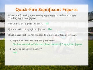 Quick-Fire Significant Figures
Answer the following questions by applying your understanding of
rounding significant figures.
1) Round 45 to 1 significant figure.
2) Round 192 to 2 significant figures.
3) Sally says that 136.248 rounded to 2 significant figures is 136.25.
a) Explain the mistake that Sally has made.
b) What is the correct answer?
50
190
She has rounded to 2 decimal places instead of 2 significant figures.
140
 