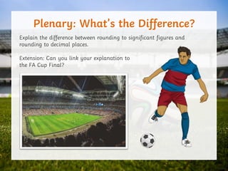 Plenary: What’s the Difference?
Explain the difference between rounding to significant figures and
rounding to decimal places.
Extension: Can you link your explanation to
the FA Cup Final?
 