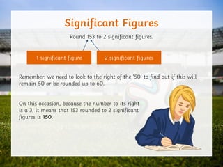 Significant Figures
Round 153 to 2 significant figures.
Remember: we need to look to the right of the ‘50’ to find out if this will
remain 50 or be rounded up to 60.
On this occasion, because the number to its right
is a 3, it means that 153 rounded to 2 significant
figures is 150.
1 significant figure 2 significant figures
 