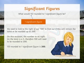 Significant Figures
What would 153 rounded to 1 significant figure be?
We need to look to the right of our ‘100’ to find out if this will remain the
same or be rounded up to 200.
On this occasion, the number to its right
(in the tens) is a 5, therefore 100 will need
to be rounded to 200.
153 rounded to 1 significant figure is 200.
1 significant figure
 