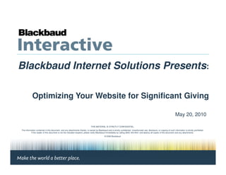 Blackbaud Internet Solutions Presents:

            Optimizing Your Website for Significant Giving

                                                                                                                                                                                May 20, 2010

                                                                               THIS MATERIAL IS STRICTLY CONFIDENTIAL.
The information contained in this document, and any attachments thereto, is owned by Blackbaud and is strictly confidential. Unauthorized use, disclosure, or copying of such information is strictly prohibited.
          If the reader of this document is not the intended recipient, please notify Blackbaud immediately by calling (800) 443-9441 and destroy all copies of this document and any attachments.
                                                                                               © 2008 Blackbaud
 