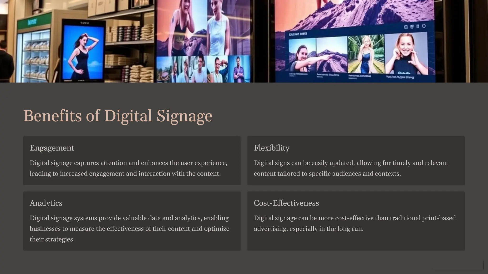 Benefits of Digital Signage
Engagement
Digital signage captures attention and enhances the user experience,
leading to increased engagement and interaction with the content.
Flexibility
Digital signs can be easily updated, allowing for timely and relevant
content tailored to specific audiences and contexts.
Analytics
Digital signage systems provide valuable data and analytics, enabling
businesses to measure the effectiveness of their content and optimize
their strategies.
Cost-Effectiveness
Digital signage can be more cost-effective than traditional print-based
advertising, especially in the long run.
 
