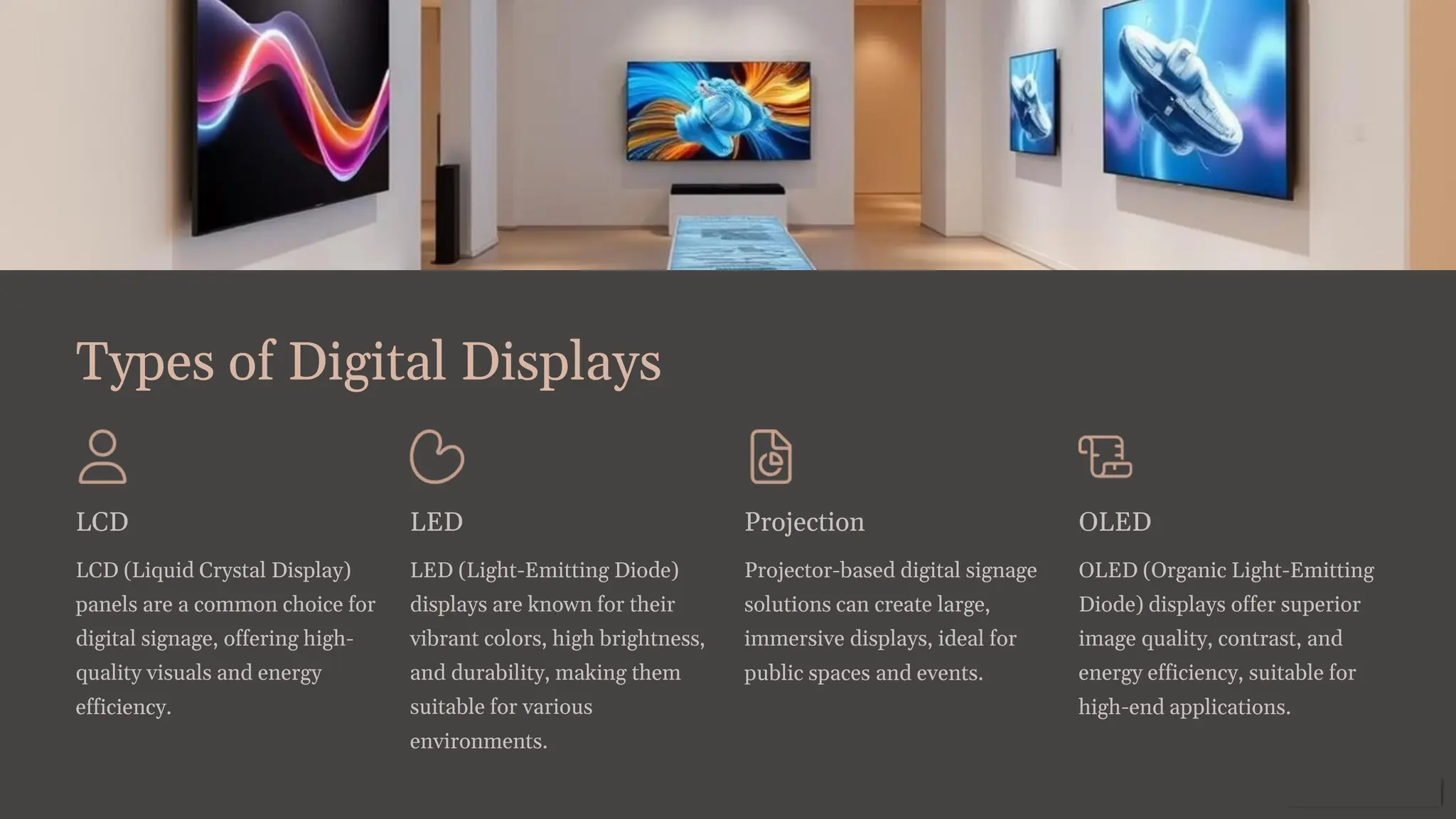 Types of Digital Displays
LCD
LCD (Liquid Crystal Display)
panels are a common choice for
digital signage, offering high-
quality visuals and energy
efficiency.
LED
LED (Light-Emitting Diode)
displays are known for their
vibrant colors, high brightness,
and durability, making them
suitable for various
environments.
Projection
Projector-based digital signage
solutions can create large,
immersive displays, ideal for
public spaces and events.
OLED
OLED (Organic Light-Emitting
Diode) displays offer superior
image quality, contrast, and
energy efficiency, suitable for
high-end applications.
 