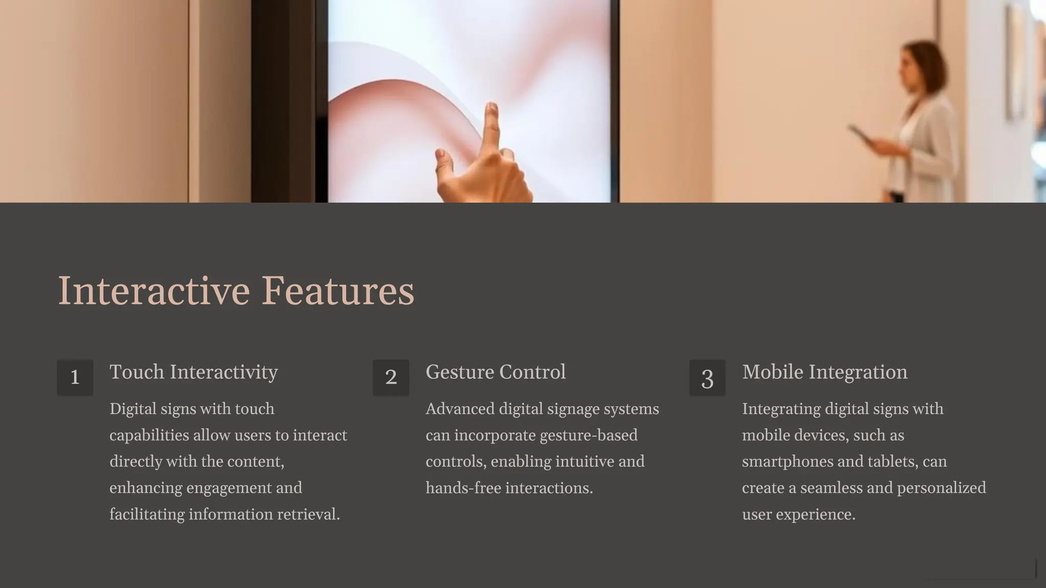 Interactive Features
1 Touch Interactivity
Digital signs with touch
capabilities allow users to interact
directly with the content,
enhancing engagement and
facilitating information retrieval.
2 Gesture Control
Advanced digital signage systems
can incorporate gesture-based
controls, enabling intuitive and
hands-free interactions.
3 Mobile Integration
Integrating digital signs with
mobile devices, such as
smartphones and tablets, can
create a seamless and personalized
user experience.
 
