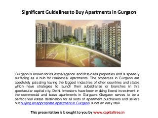 Significant Guidelines to Buy Apartments in Gurgaon
Gurgaon is known for its extravagance and first-class properties and is speedily
surfacing as a hub for residential apartments. The properties in Gurgaon are
absolutely pulsating having the biggest industries of other countries and states
which have strategies to launch their subsidiaries or branches in this
spectacular capital city, Delhi. Investors have been making liberal investment in
the commercial and lease apartments in Gurgaon. Gurgaon serves to be a
perfect real estate destination for all sorts of apartment purchasers and sellers
but buying an appropriate apartment in Gurgaon is not an easy task.
This presentation is brought to you by www.capitaltree.in
 