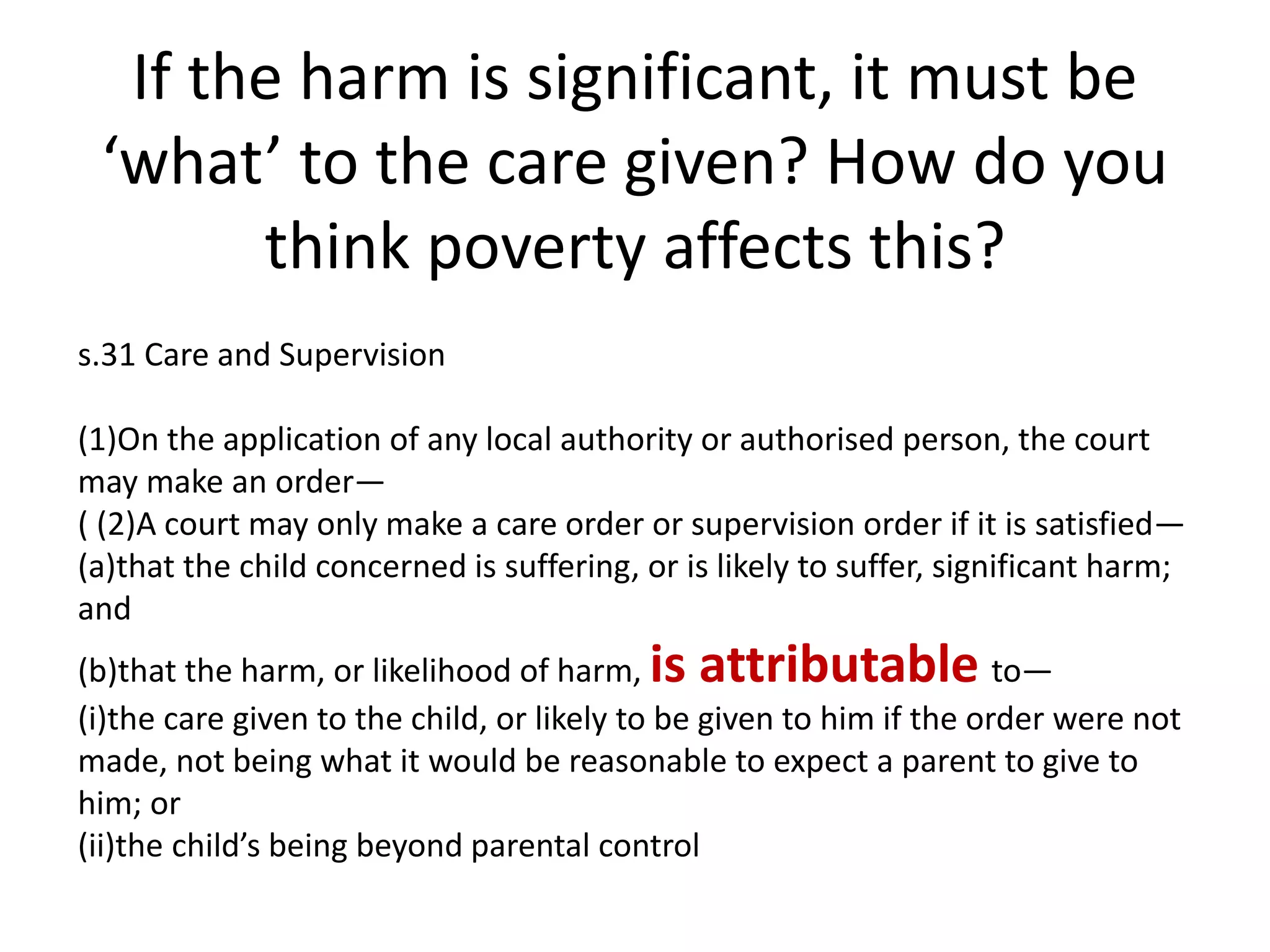 If the harm is significant, it must be
‘what’ to the care given? How do you
think poverty affects this?
s.31 Care and Supervision
(1)On the application of any local authority or authorised person, the court
may make an order—
( (2)A court may only make a care order or supervision order if it is satisfied—
(a)that the child concerned is suffering, or is likely to suffer, significant harm;
and
(b)that the harm, or likelihood of harm, is attributable to—
(i)the care given to the child, or likely to be given to him if the order were not
made, not being what it would be reasonable to expect a parent to give to
him; or
(ii)the child’s being beyond parental control
 