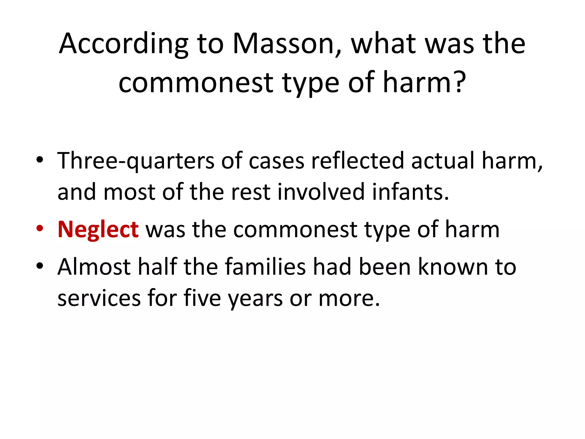 According to Masson, what was the
commonest type of harm?
• Three-quarters of cases reflected actual harm,
and most of the rest involved infants.
• Neglect was the commonest type of harm
• Almost half the families had been known to
services for five years or more.
 