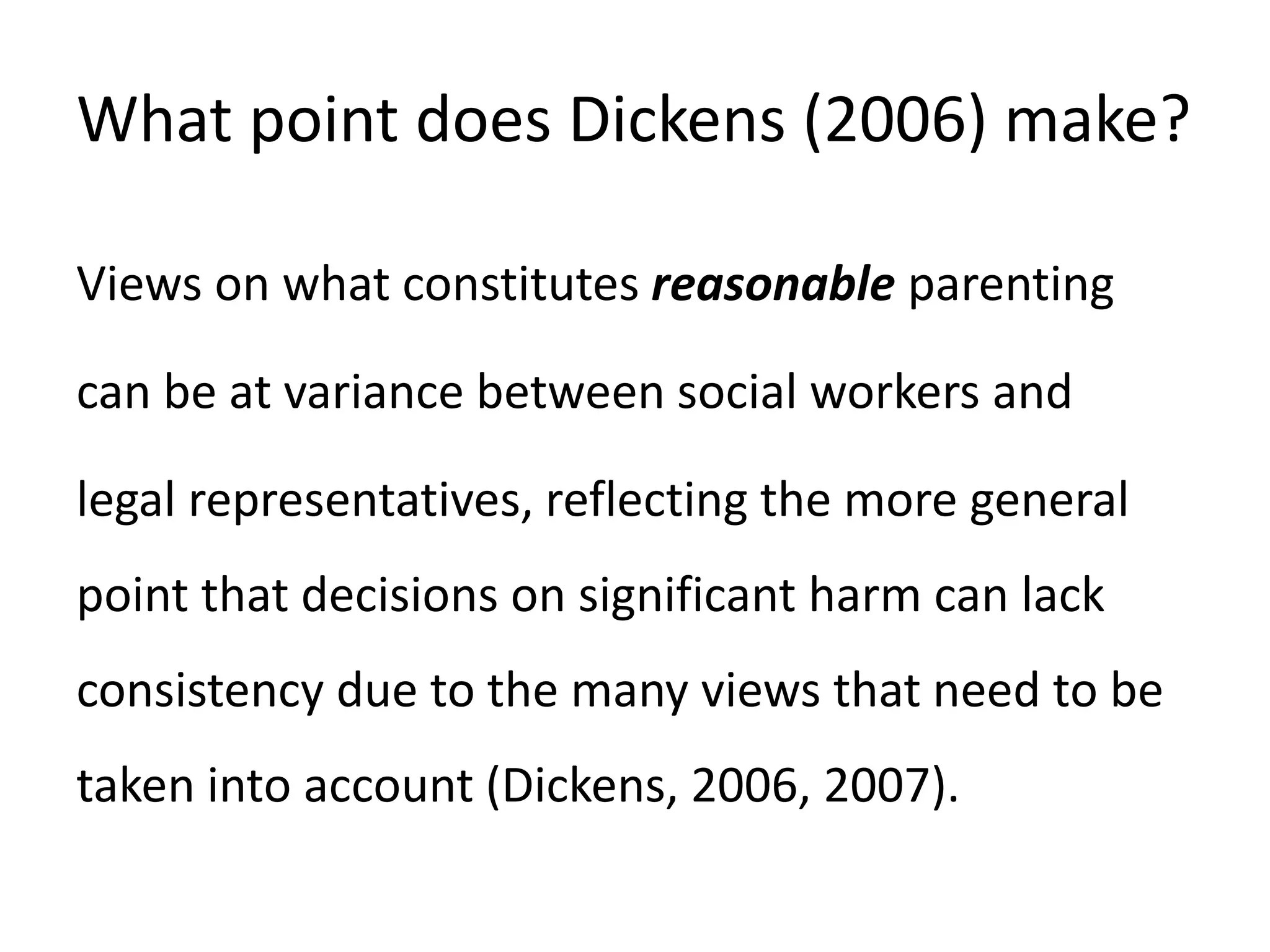 What point does Dickens (2006) make?
Views on what constitutes reasonable parenting
can be at variance between social workers and
legal representatives, reflecting the more general
point that decisions on significant harm can lack
consistency due to the many views that need to be
taken into account (Dickens, 2006, 2007).
 