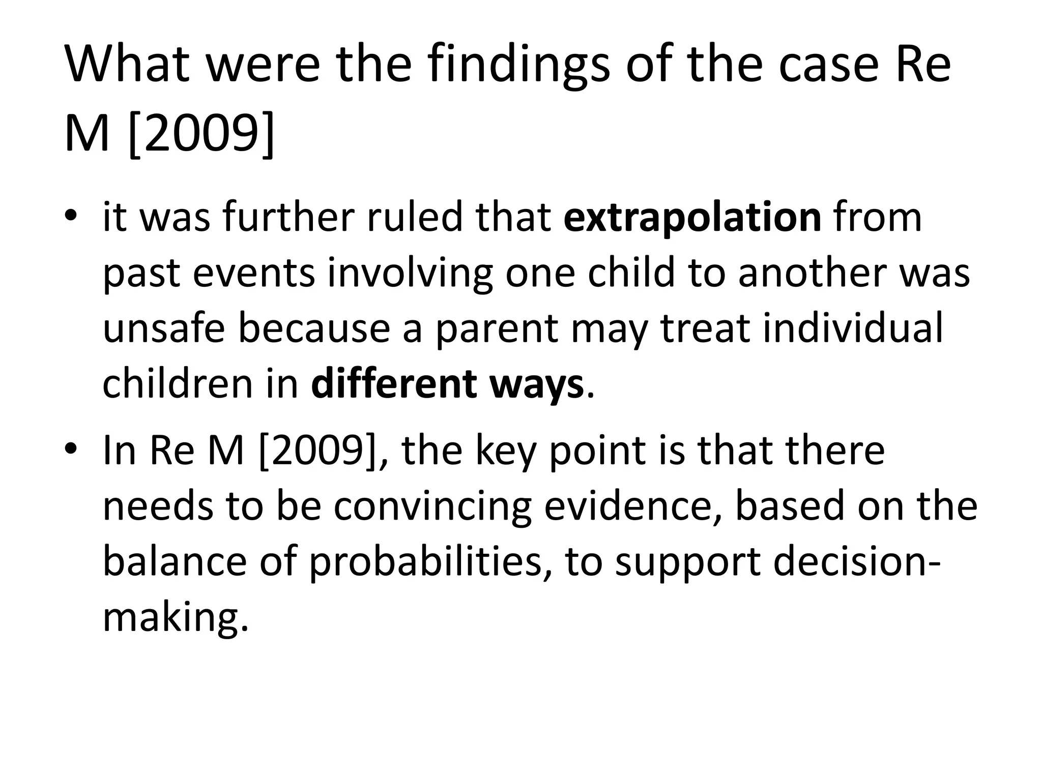What were the findings of the case Re
M [2009]
• it was further ruled that extrapolation from
past events involving one child to another was
unsafe because a parent may treat individual
children in different ways.
• In Re M [2009], the key point is that there
needs to be convincing evidence, based on the
balance of probabilities, to support decision-
making.
 