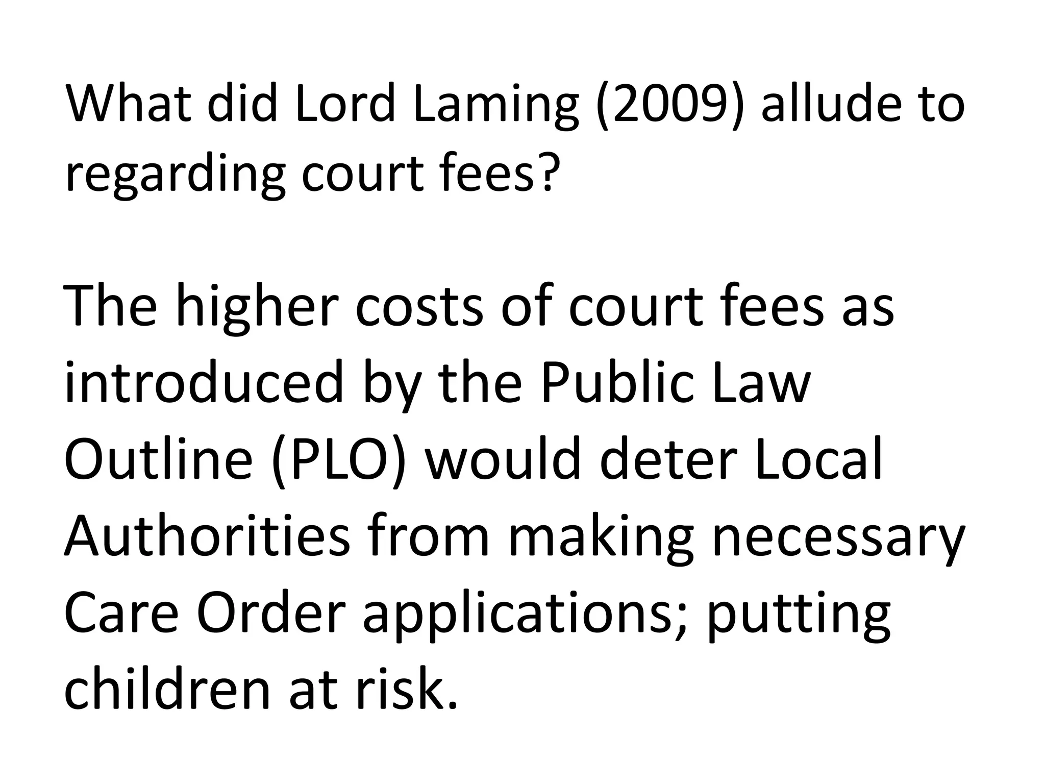 What did Lord Laming (2009) allude to
regarding court fees?
The higher costs of court fees as
introduced by the Public Law
Outline (PLO) would deter Local
Authorities from making necessary
Care Order applications; putting
children at risk.
 