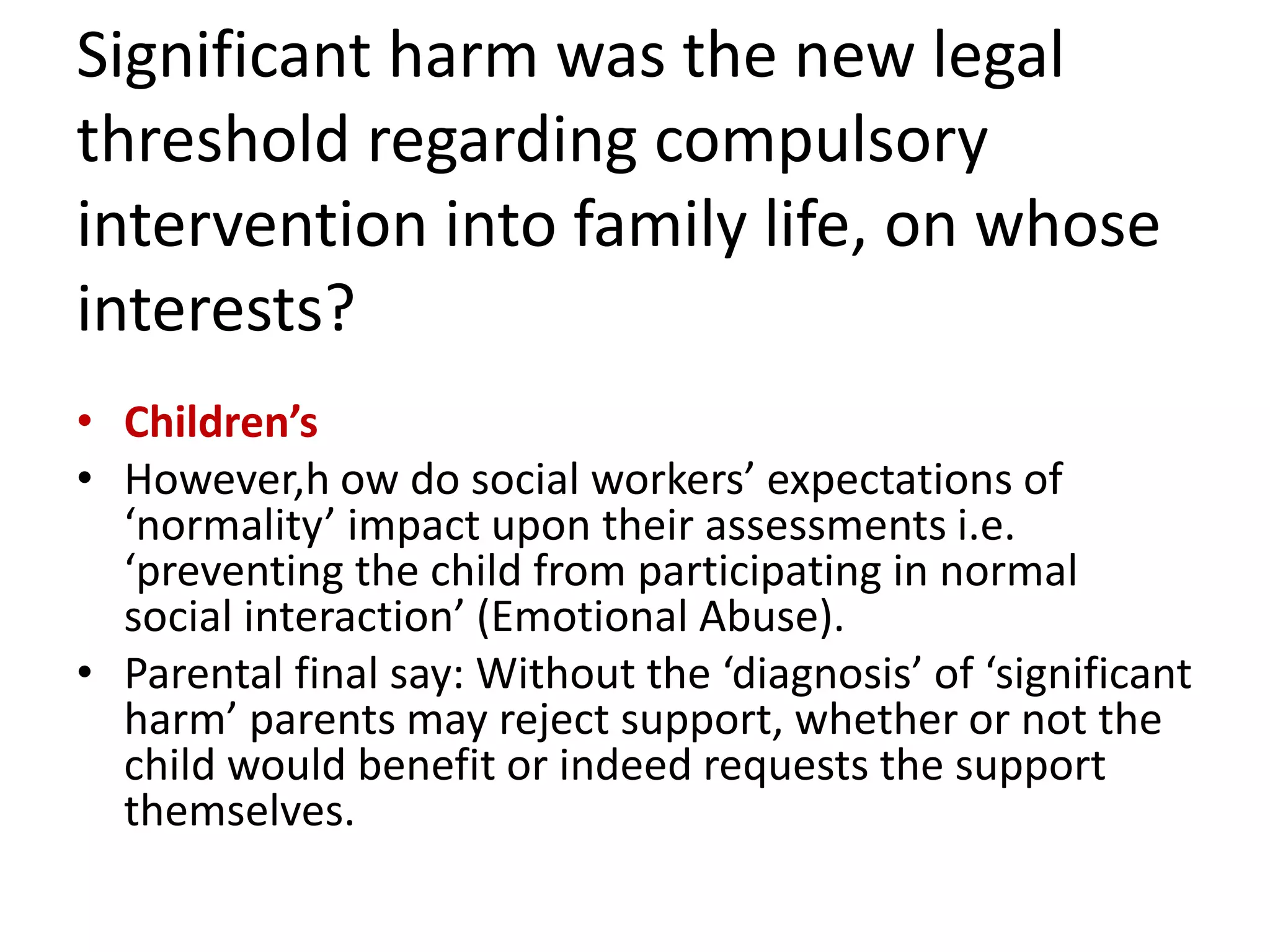 Significant harm was the new legal
threshold regarding compulsory
intervention into family life, on whose
interests?
• Children’s
• However,h ow do social workers’ expectations of
‘normality’ impact upon their assessments i.e.
‘preventing the child from participating in normal
social interaction’ (Emotional Abuse).
• Parental final say: Without the ‘diagnosis’ of ‘significant
harm’ parents may reject support, whether or not the
child would benefit or indeed requests the support
themselves.
 
