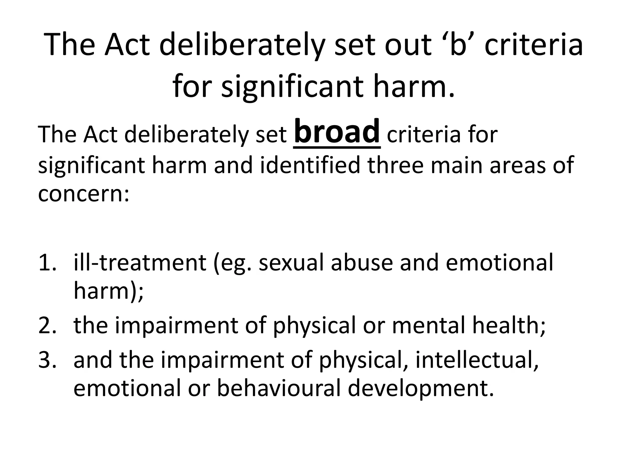 The Act deliberately set out ‘b’ criteria
for significant harm.
The Act deliberately set broad criteria for
significant harm and identified three main areas of
concern:
1. ill-treatment (eg. sexual abuse and emotional
harm);
2. the impairment of physical or mental health;
3. and the impairment of physical, intellectual,
emotional or behavioural development.
 