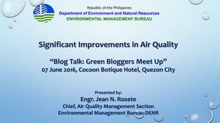 Significant Improvements in Air Quality
“Blog Talk: Green Bloggers Meet Up”
07 June 2016, Cocoon Botique Hotel, Quezon City
Presented by:
Engr. Jean N. Rosete
Chief, Air Quality Management Section
Environmental Management Bureau-DENR
Republic of the Philippines
Department of Environment and Natural Resources
ENVIRONMENTAL MANAGEMENT BUREAU
 