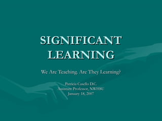 SIGNIFICANTSIGNIFICANT
LEARNINGLEARNING
We Are Teaching. Are They Learning?We Are Teaching. Are They Learning?
Patricia Casello D.C.Patricia Casello D.C.
Assistant Professor, NWHSUAssistant Professor, NWHSU
January 18, 2007January 18, 2007
 
