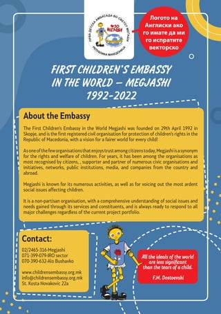 FIRST CHILDREN’S EMBASSY
IN THE WORLD – MEGJASHI
1992-2022
About the Embassy
The First Children’s Embassy in the World Megjashi was founded on 29th April 1992 in
Skopje, and is the first registered civil organisation for protection of children’s rights in the
Republic of Macedonia, with a vision for a fairer world for every child!
Asoneofthefeworganisationsthatenjoystrustamongcitizenstoday,Megjashiisasynonym
for the rights and welfare of children. For years, it has been among the organisations as
most recognised by citizens, , supporter and partner of numerous civic organisations and
initiatives, networks, public institutions, media, and companies from the country and
abroad.
Megjashi is known for its numerous activities, as well as for voicing out the most ardent
social issues affecting children.
It is a non-partisan organisation, with a comprehensive understanding of social issues and
needs gained through its services and constituents, and is always ready to respond to all
major challenges regardless of the current project portfolio.
02/2465-316-Megjashi
071-399-079-IRO sector
070-390-632-Alo Bushavko
www.childrensembassy.org.mk
info@childrensembassy.org.mk
St. Kosta Novakovic 22a
Contact:
All the ideals of the world
are less significant
than the tears of a child.
F.M. Dostoevski
Логото на
Англиски ако
го имате да ми
го испратите
векторско
 