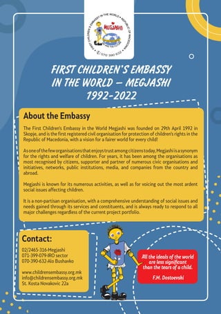 FIRST CHILDREN’S EMBASSY
IN THE WORLD – MEGJASHI
1992-2022
About the Embassy
The First Children’s Embassy in the World Megjashi was founded on 29th April 1992 in
Skopje, and is the first registered civil organisation for protection of children’s rights in the
Republic of Macedonia, with a vision for a fairer world for every child!
Asoneofthefeworganisationsthatenjoystrustamongcitizenstoday,Megjashiisasynonym
for the rights and welfare of children. For years, it has been among the organisations as
most recognised by citizens, supporter and partner of numerous civic organisations and
initiatives, networks, public institutions, media, and companies from the country and
abroad.
Megjashi is known for its numerous activities, as well as for voicing out the most ardent
social issues affecting children.
It is a non-partisan organisation, with a comprehensive understanding of social issues and
needs gained through its services and constituents, and is always ready to respond to all
major challenges regardless of the current project portfolio.
02/2465-316-Megjashi
071-399-079-IRO sector
070-390-632-Alo Bushavko
www.childrensembassy.org.mk
info@childrensembassy.org.mk
St. Kosta Novakovic 22a
Contact:
All the ideals of the world
are less significant
than the tears of a child.
F.M. Dostoevski
070 390 632
 