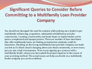 You should not disregard the need for analysis while picking out a lender to get
multifamily refinancing, acquisition, substantial rehabilitation and also
construction. Locating a trustworthy real estate buyer or maybe lender can be
quite a complicated and opaque process. There are number of loan merchants
that offer multifamily loans, yet finding an institution aimlessly could be
hazardous. Deciding on the wrong multifamily loan provider company can make
you feel as if a black cloud is hanging above your head consistently, or even worse,
put you into a bad circumstance. Prior to you signing up a contract with a
multifamily lender, ensure you have asked the proper inquiries in the course of
your screening method. The actual issues can help you decide on a multifamily
lender company you can be confident.
 